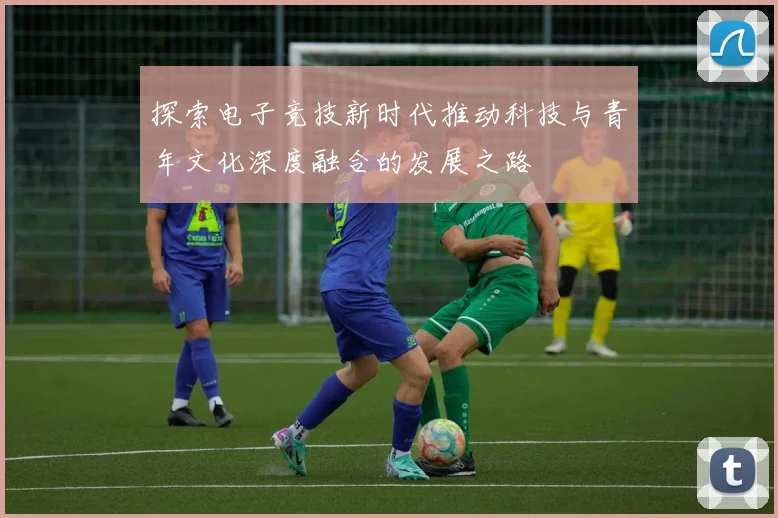 探索电子竞技新时代推动科技与青年文化深度融合的发展之路