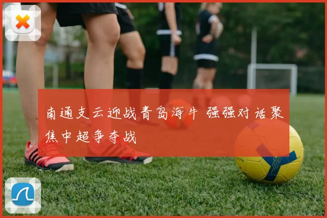 南通支云迎战青岛海牛 强强对话聚焦中超争夺战