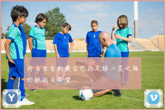 内马尔告别舞台巴西足球六星之路的挑战与希望