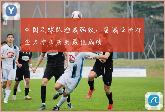 中国足球队迎战强敌，备战亚洲杯全力冲击历史最佳成绩