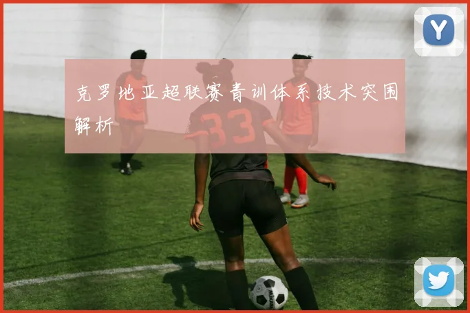 克罗地亚超联赛青训体系技术突围解析