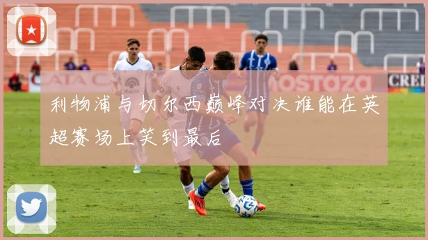 利物浦与切尔西巅峰对决谁能在英超赛场上笑到最后