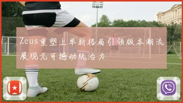 Zeus重塑上单新格局引领版本潮流展现无可撼动统治力