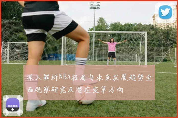 深入解析NBA格局与未来发展趋势全面观察研究及潜在变革方向