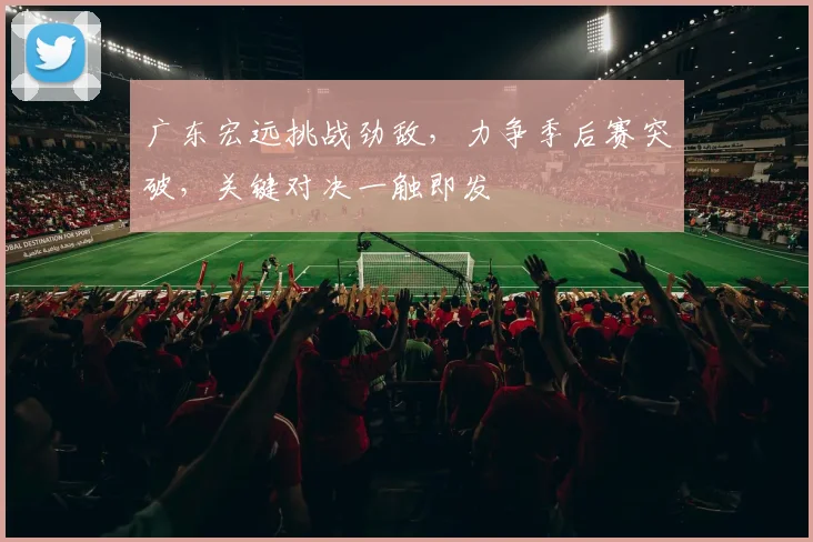 广东宏远挑战劲敌，力争季后赛突破，关键对决一触即发