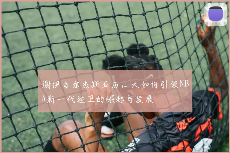 谢伊吉尔杰斯亚历山大如何引领NBA新一代控卫的崛起与发展