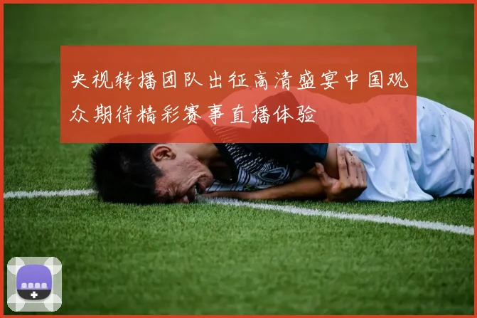 央视转播团队出征高清盛宴中国观众期待精彩赛事直播体验