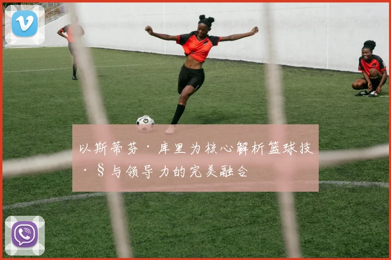 以斯蒂芬·库里为核心解析篮球技巧与领导力的完美融合