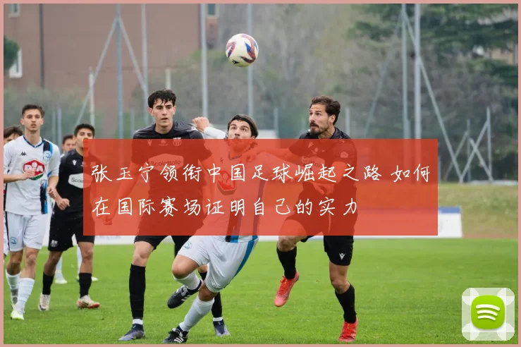 张玉宁领衔中国足球崛起之路 如何在国际赛场证明自己的实力