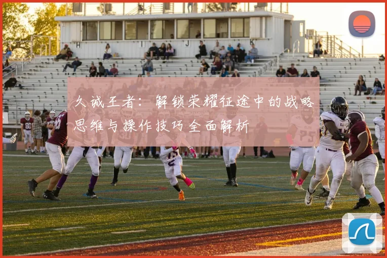 久诚王者：解锁荣耀征途中的战略思维与操作技巧全面解析