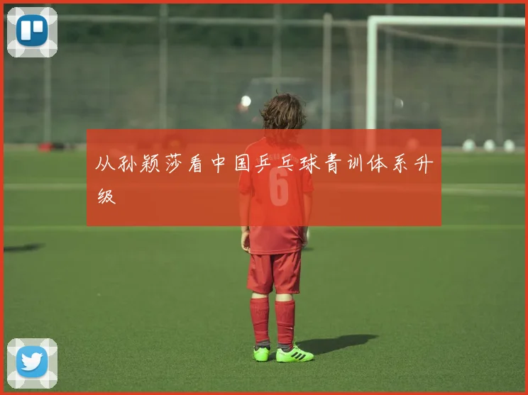 从孙颖莎看中国乒乓球青训体系升级
